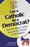 Can A Catholic Be A Democrat: How The Party I Loved Became The Enemy Of My Religion